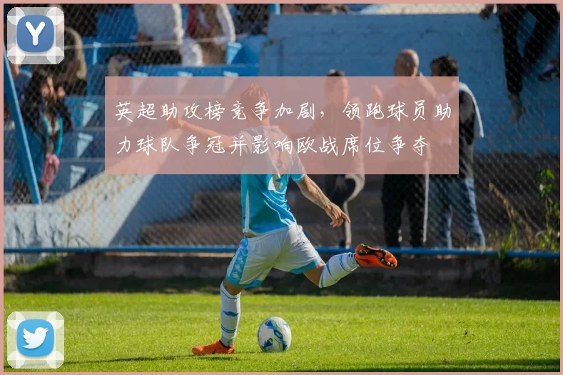 英超助攻榜竞争加剧，领跑球员助力球队争冠并影响欧战席位争夺