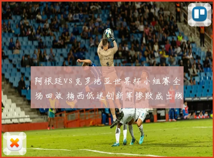 阿根廷vs克罗地亚世界杯小组赛全场回放 梅西低迷创新军惨败成出线转折