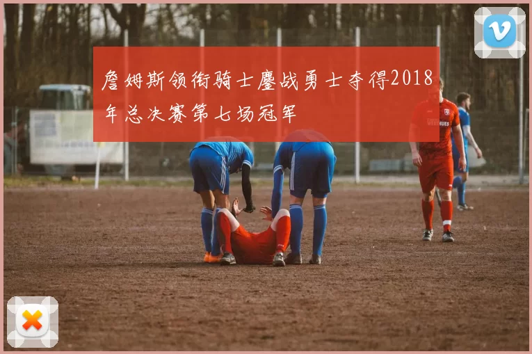 詹姆斯领衔骑士鏖战勇士夺得2018年总决赛第七场冠军