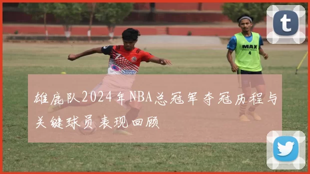 雄鹿队2024年NBA总冠军夺冠历程与关键球员表现回顾