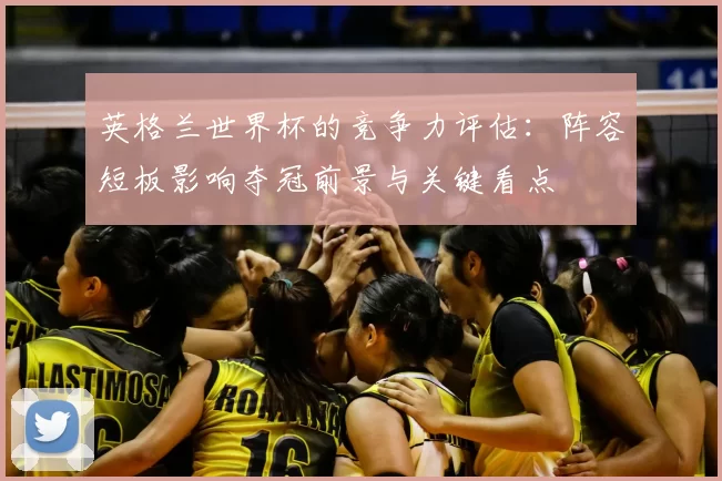 英格兰世界杯的竞争力评估：阵容短板影响夺冠前景与关键看点