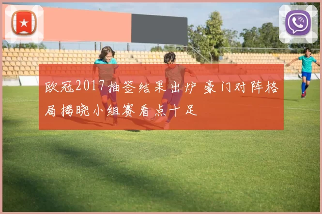 欧冠2017抽签结果出炉 豪门对阵格局揭晓小组赛看点十足