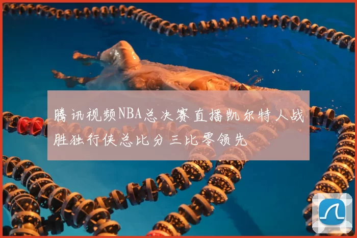 腾讯视频NBA总决赛直播凯尔特人战胜独行侠总比分三比零领先