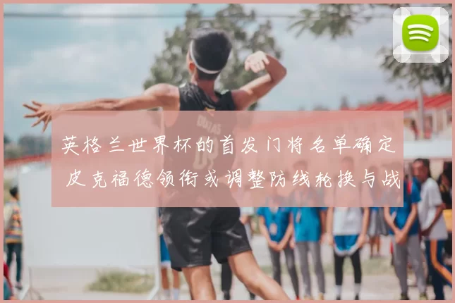 英格兰世界杯的首发门将名单确定 皮克福德领衔或调整防线轮换与战术部署