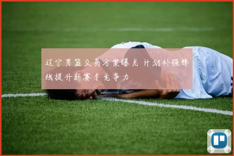 辽宁男篮交易方案曝光 计划补强锋线提升新赛季竞争力