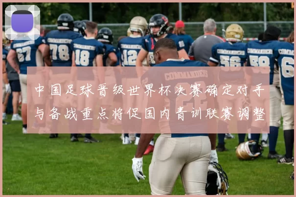 中国足球晋级世界杯决赛确定对手与备战重点将促国内青训联赛调整