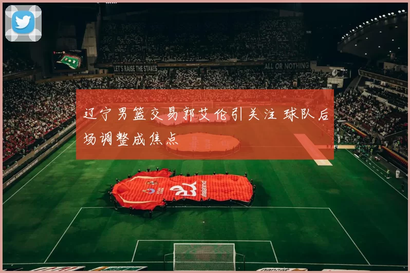 辽宁男篮交易郭艾伦引关注 球队后场调整成焦点