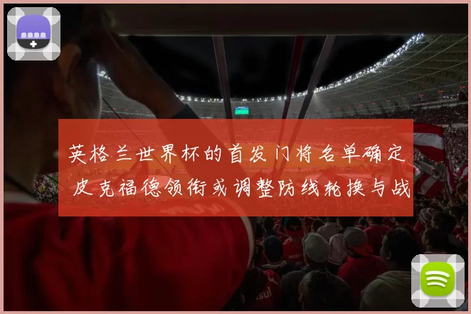 英格兰世界杯的首发门将名单确定 皮克福德领衔或调整防线轮换与战术部署