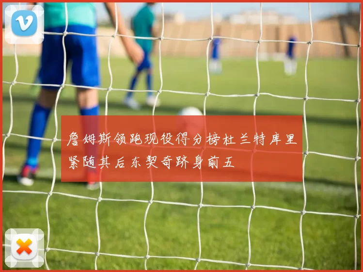 詹姆斯领跑现役得分榜杜兰特库里紧随其后东契奇跻身前五