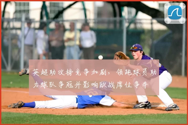 英超助攻榜竞争加剧，领跑球员助力球队争冠并影响欧战席位争夺