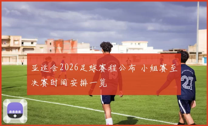 亚运会2026足球赛程公布 小组赛至决赛时间安排一览