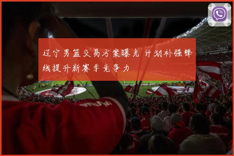 辽宁男篮交易方案曝光 计划补强锋线提升新赛季竞争力