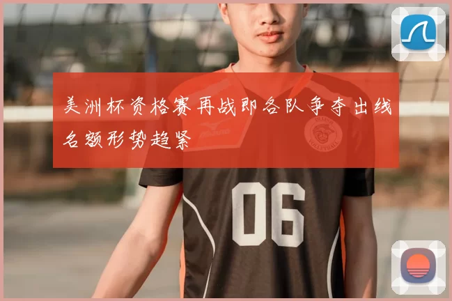 美洲杯资格赛再战即各队争夺出线名额形势趋紧