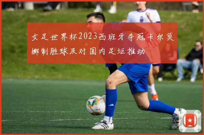 女足世界杯2023西班牙夺冠卡尔莫娜制胜球及对国内足坛推动