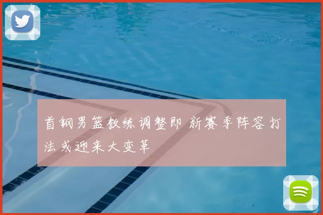 首钢男篮教练调整即 新赛季阵容打法或迎来大变革