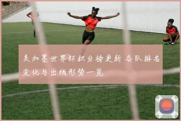美加墨世界杯积分榜更新 各队排名变化与出线形势一览