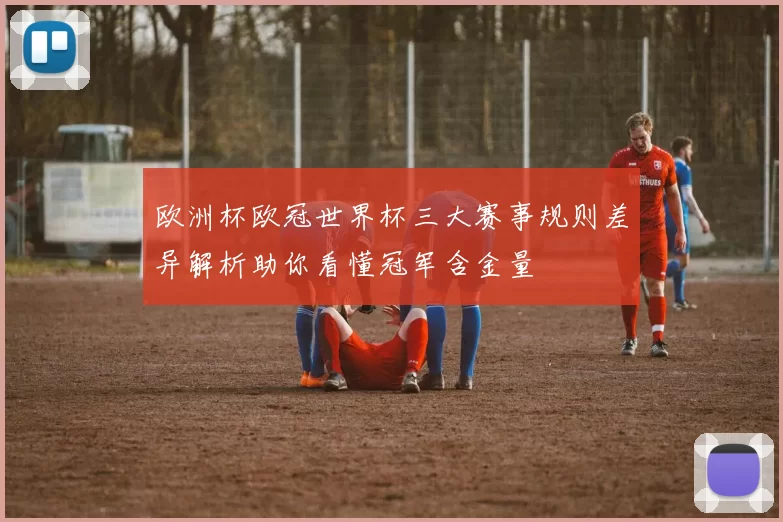 欧洲杯欧冠世界杯三大赛事规则差异解析助你看懂冠军含金量