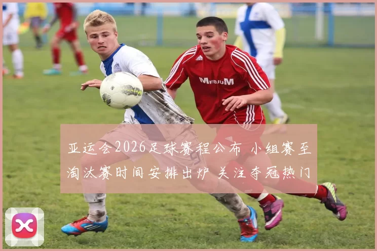 亚运会2026足球赛程公布 小组赛至淘汰赛时间安排出炉 关注夺冠热门对阵看点