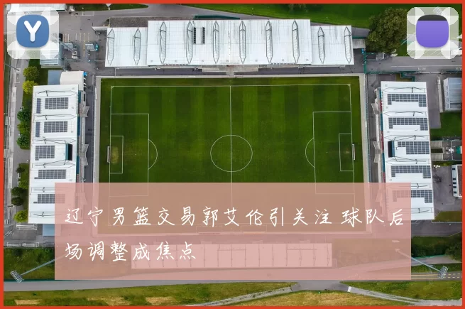 辽宁男篮交易郭艾伦引关注 球队后场调整成焦点