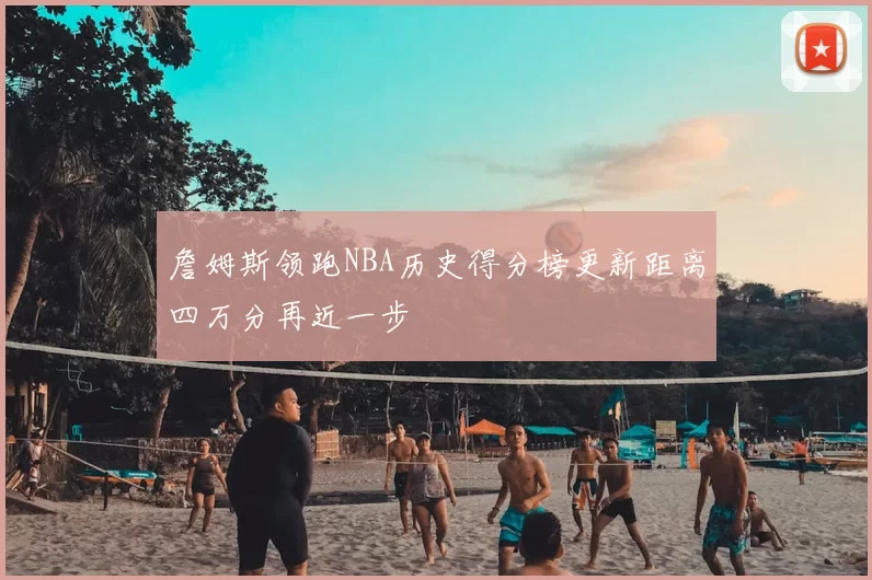 詹姆斯领跑NBA历史得分榜更新距离四万分再近一步