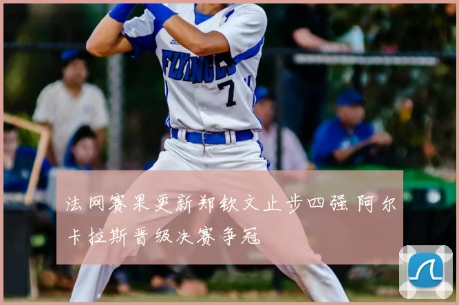 法网赛果更新郑钦文止步四强 阿尔卡拉斯晋级决赛争冠